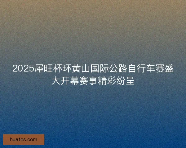2025犀旺杯环黄山国际公路自行车赛盛大开幕赛事精彩纷呈