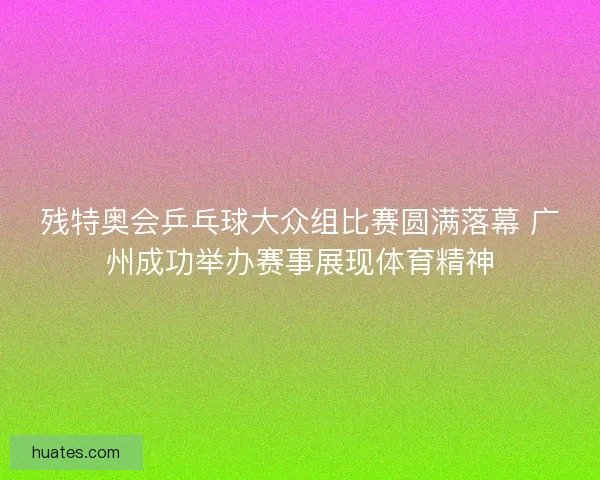 残特奥会乒乓球大众组比赛圆满落幕 广州成功举办赛事展现体育精神 残特奥会乒乓球大众组比赛圆满落幕 广州成功举办赛事展现体育精神