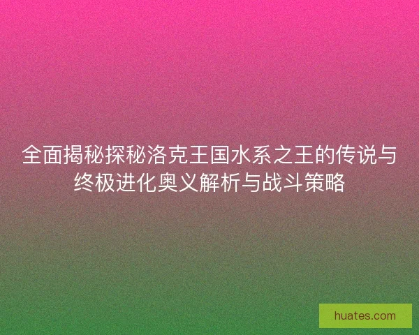 全面揭秘探秘洛克王国水系之王的传说与终极进化奥义解析与战斗策略
