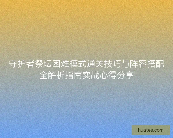 守护者祭坛困难模式通关技巧与阵容搭配全解析指南实战心得分享