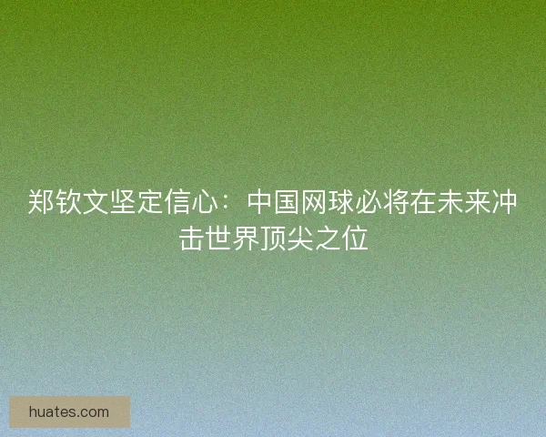 郑钦文坚定信心：中国网球必将在未来冲击世界顶尖之位