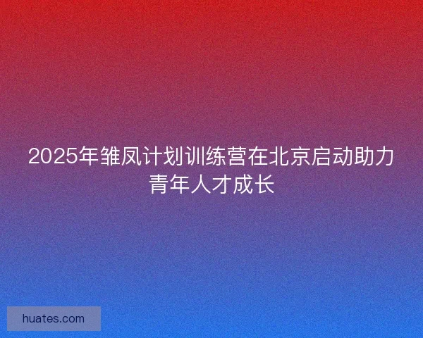 2025年雏凤计划训练营在北京启动助力青年人才成长