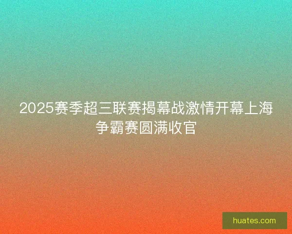 2025赛季超三联赛揭幕战激情开幕上海争霸赛圆满收官 2025赛季超三联赛揭幕战激情开幕上海争霸赛圆满收官
