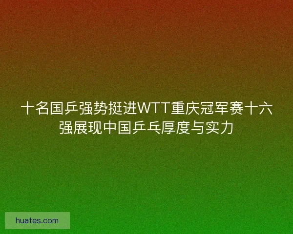 十名国乒强势挺进WTT重庆冠军赛十六强展现中国乒乓厚度与实力