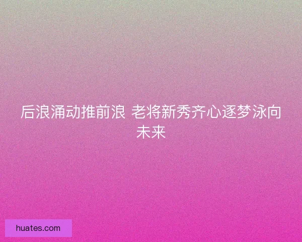 后浪涌动推前浪 老将新秀齐心逐梦泳向未来
