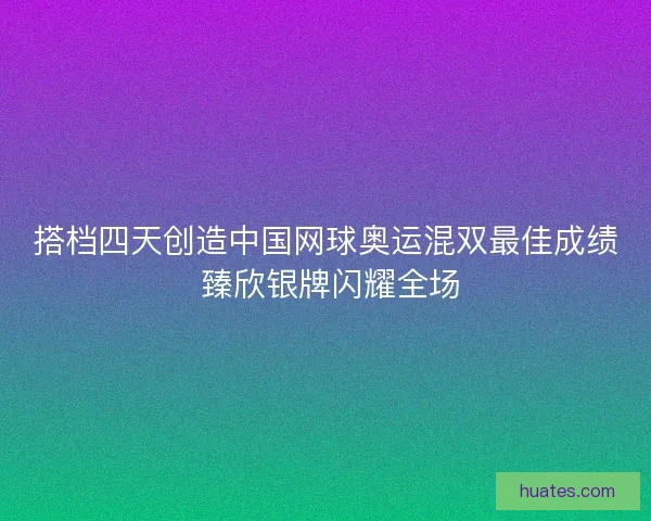 搭档四天创造中国网球奥运混双最佳成绩 臻欣银牌闪耀全场