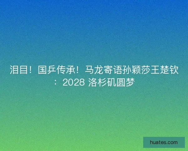 泪目！国乒传承！马龙寄语孙颖莎王楚钦：2028 洛杉矶圆梦