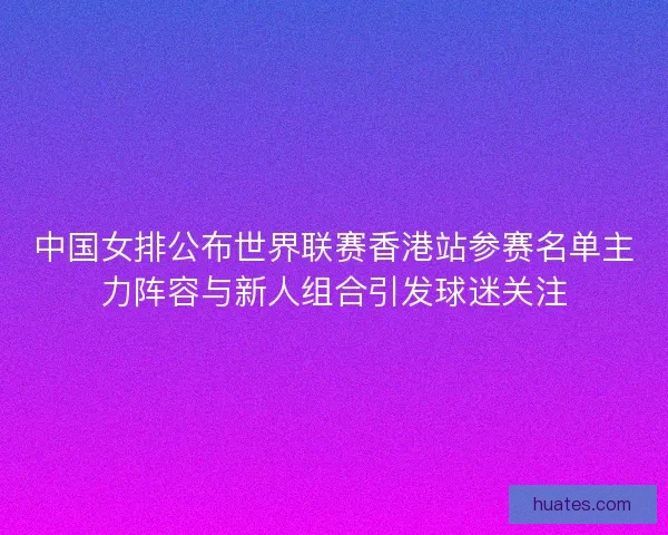 中国女排公布世界联赛香港站参赛名单主力阵容与新人组合引发球迷关注