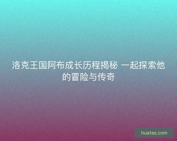 洛克王国阿布成长历程揭秘 一起探索他的冒险与传奇 洛克王国阿布成长历程揭秘 一起探索他的冒险与传奇