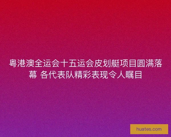 粤港澳全运会十五运会皮划艇项目圆满落幕 各代表队精彩表现令人瞩目