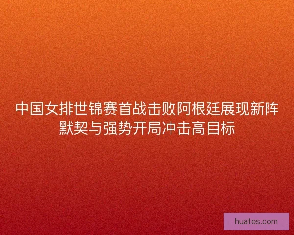 中国女排世锦赛首战击败阿根廷展现新阵默契与强势开局冲击高目标