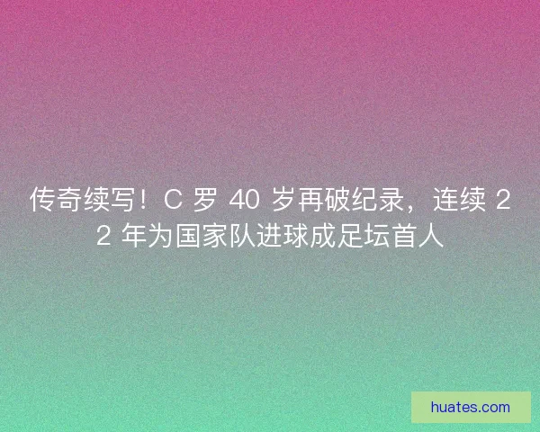 传奇续写！C 罗 40 岁再破纪录，连续 22 年为国家队进球成足坛首人