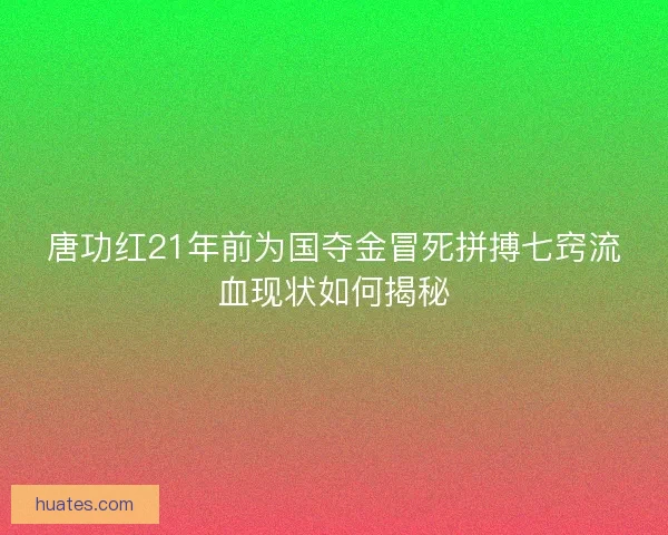 唐功红21年前为国夺金冒死拼搏七窍流血现状如何揭秘
