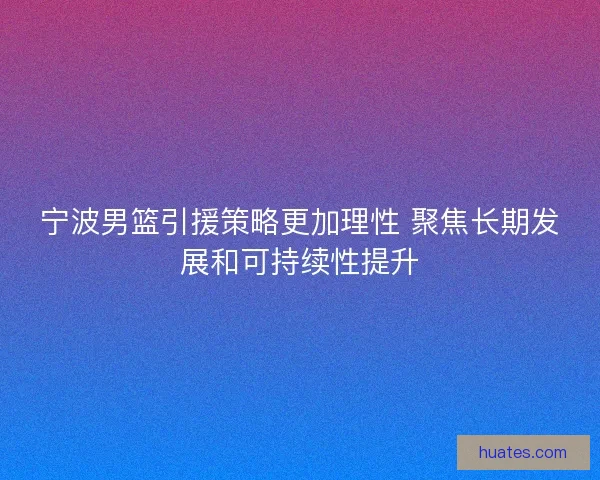 宁波男篮引援策略更加理性 聚焦长期发展和可持续性提升